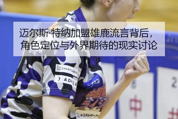迈尔斯·特纳加盟雄鹿流言背后，角色定位与外界期待的现实讨论